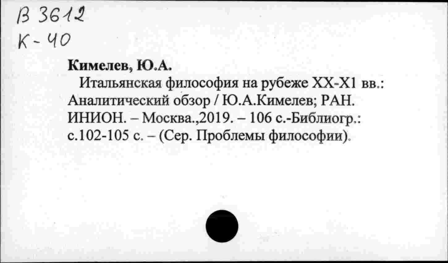 ﻿13 ЗбУЛ
К- ЦО
Кимелев, Ю.А.
Итальянская философия на рубеже ХХ-Х1 вв.: Аналитический обзор / Ю.А.Кимелев; РАН. ИНИОН. - Москва.,2019. - 106 с.-Библиогр.: с. 102-105 с. - (Сер. Проблемы философии).